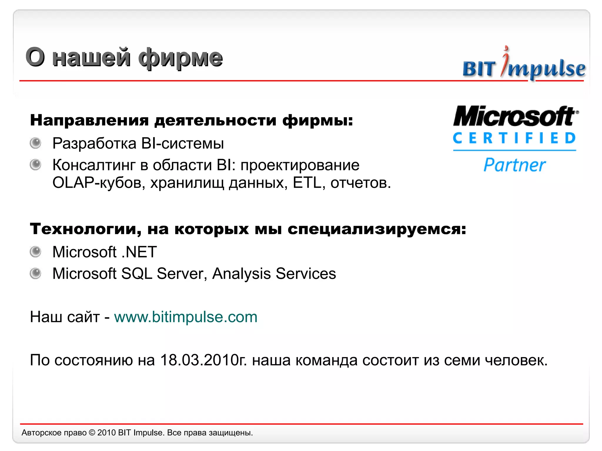 О нашей фирме Направления деятельности фирмы: Разработка  BI- системы  Консалтинг в области  BI :  проектирование  OLAP -кубов, хранилищ данных,  ETL,  отчетов.  Технологии, на которых мы специализируемся: Microsoft .NET Microsoft SQL Server ,  Analysis Services Наш сайт -  www.bitimpulse.com По состоянию на 18.03.2010г. наша команда состоит из семи человек. 
