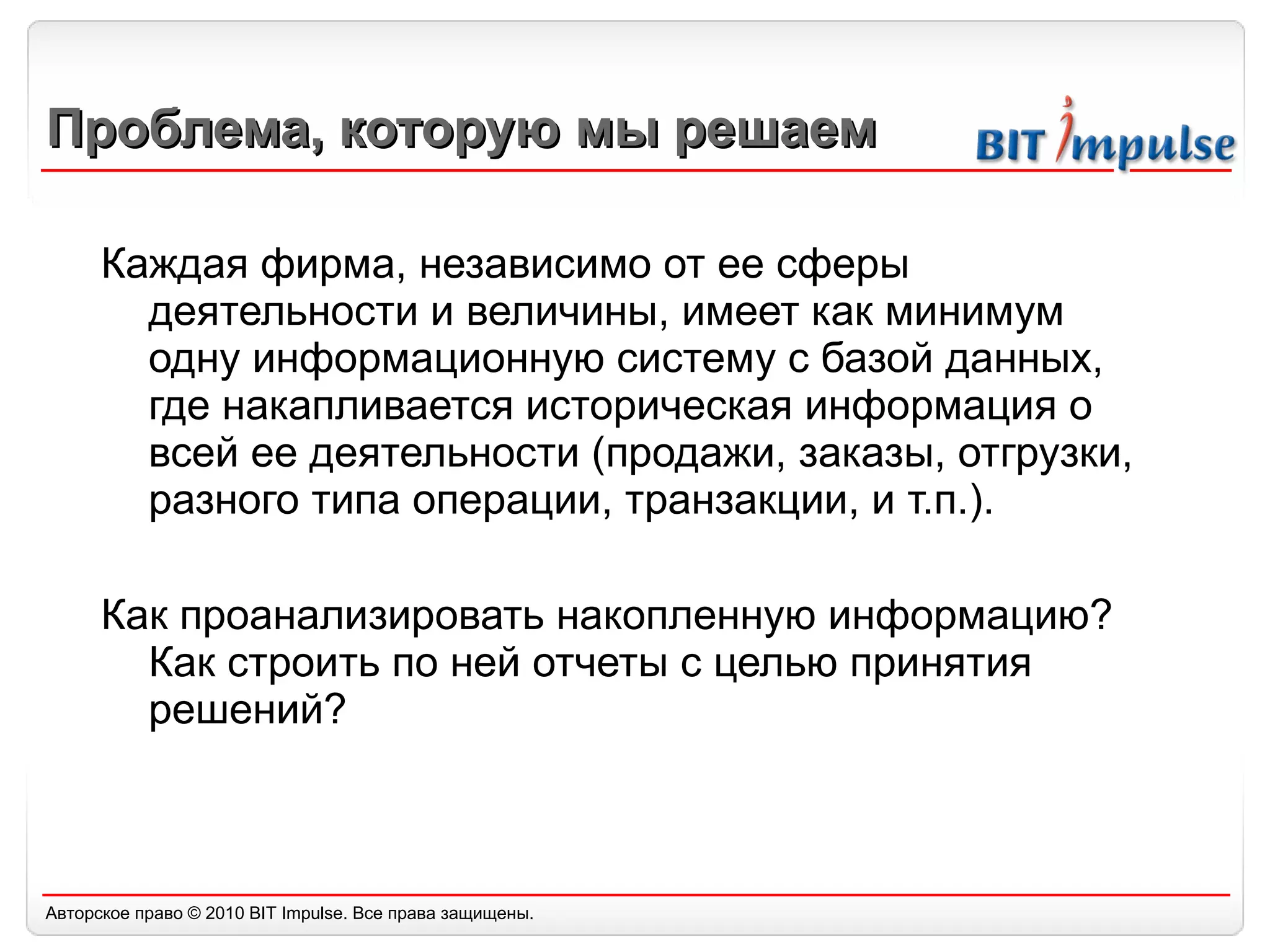 Проблема, которую мы решаем Каждая фирма, независимо от ее сферы деятельности и величины, имеет как минимум одну информационную систему с базой данных, где накапливается историческая информация о всей ее деятельности (продажи, заказы, отгрузки, разного типа операции, транзакции, и т.п.).  Как проанализировать накопленную информацию? Как строить по ней отчеты с целью принятия решений? 
