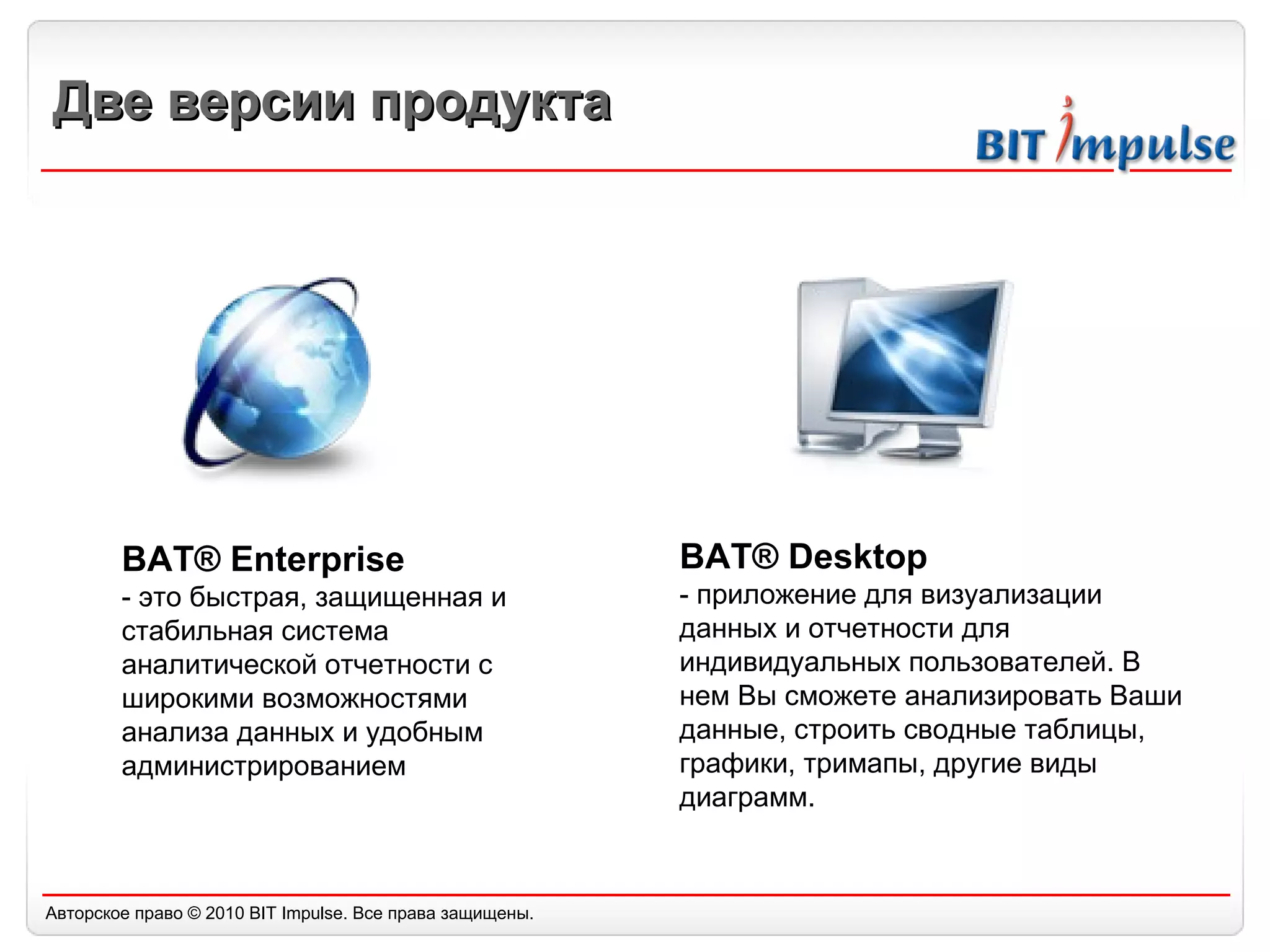 Две версии продукта BAT® Enterprise - это быстрая, защищенная и стабильная система аналитической отчетности с широкими возможностями анализа данных и удобным администрированием BAT® Desktop - приложение для визуализации данных и отчетности для индивидуальных пользователей. В нем Вы сможете анализировать Ваши данные, строить сводные таблицы, графики, тримапы, другие виды диаграмм. 