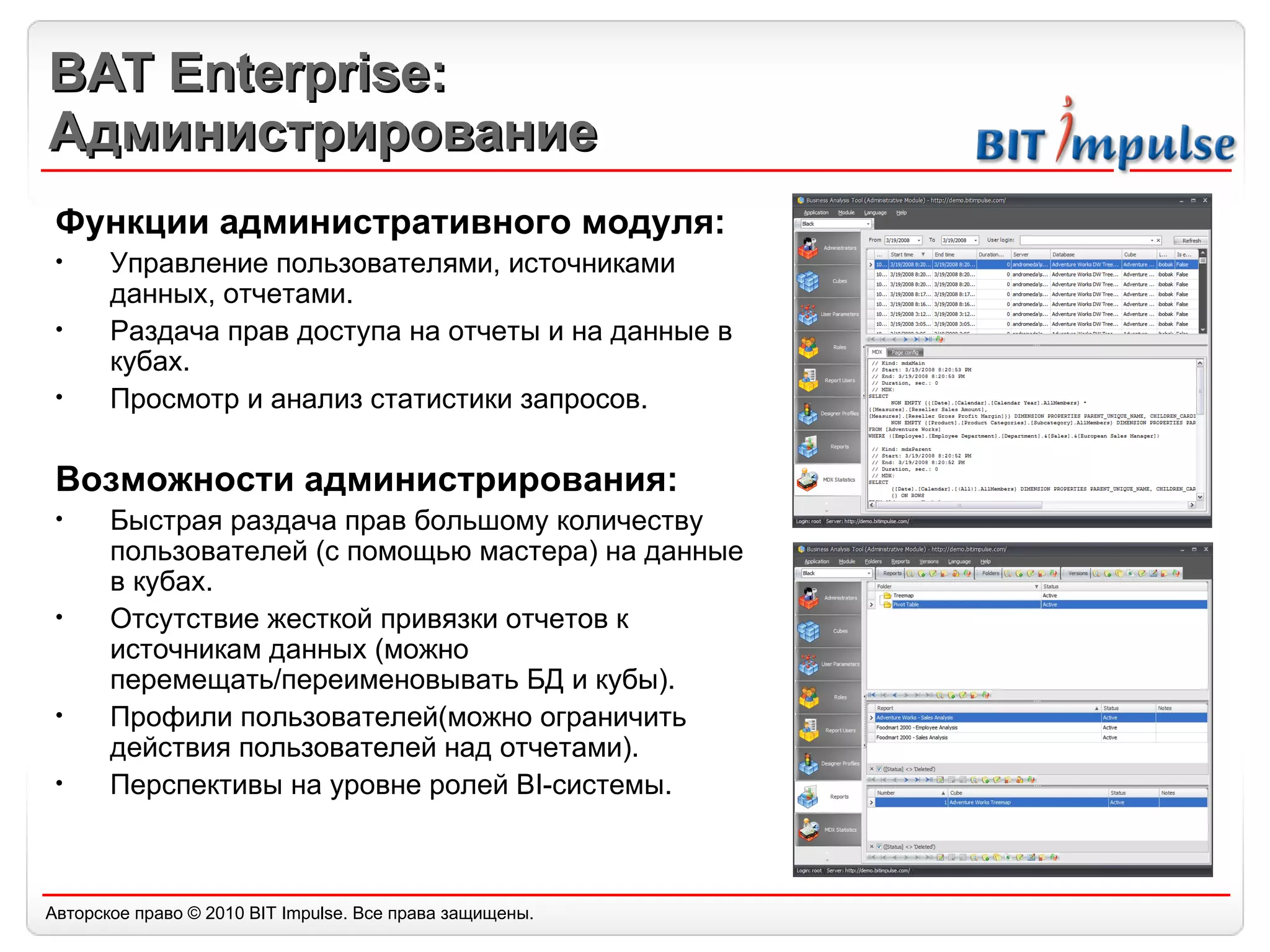 BAT Enterprise: Администрирование Функции административного модуля: Управление пользователями, источниками данных, отчетами. Раздача прав доступа на отчеты и на данные в кубах. Просмотр и анализ статистики запросов. Возможности администрирования: Быстрая раздача прав большому количеству пользователей (с помощью мастера) на данные в кубах. Отсутствие жесткой привязки отчетов к источникам данных (можно перемещать/переименовывать БД и кубы). Профили пользователей(можно ограничить действия пользователей над отчетами). Перспективы на уровне ролей BI-системы. 