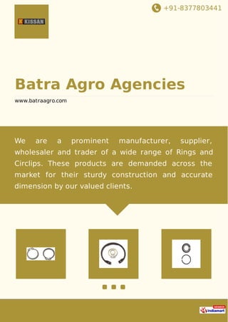 +91-8377803441
Batra Agro Agencies
www.batraagro.com
We are a prominent manufacturer, supplier,
wholesaler and trader of a wide range of Rings and
Circlips. These products are demanded across the
market for their sturdy construction and accurate
dimension by our valued clients.
 
