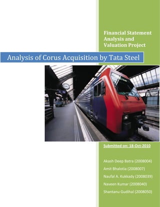 Financial Statement
                               Analysis and
                               Valuation Project

Analysis of Corus Acquisition by Tata Steel




                               Submitted on: 18-Oct-2010


                               Akash Deep Batra (2008004)
                               Amit Bhalotia (2008007)
                               Naufal A. Kukkady (2008039)
                               Naveen Kumar (2008040)
                               Shantanu Gudihal (2008050)
 