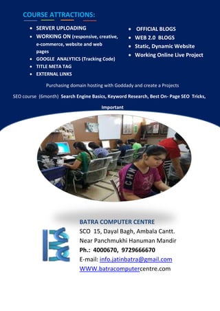 COURSE ATTRACTIONS:
 SERVER UPLOADING
 WORKING ON (responsive, creative,
e-commerce, website and web
pages
 GOOGLE ANALYTICS (Tracking Code)
 TITLE META TAG
 EXTERNAL LINKS
 OFFICIAL BLOGS
 WEB 2.0 BLOGS
 Static, Dynamic Website
 Working Online Live Project
Purchasing domain hosting with Goddady and create a Projects
SEO course (6month) Search Engine Basics, Keyword Research, Best On- Page SEO Tricks,
Important
BATRA COMPUTER CENTRE
SCO 15, Dayal Bagh, Ambala Cantt.
Near Panchmukhi Hanuman Mandir
Ph.: 4000670, 9729666670
E-mail: info.jatinbatra@gmail.com
WWW.batracomputercentre.com
 