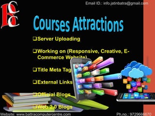 Ph.no.: 9729666670
Email ID.: info.jatinbatra@gmail.com
Website: www.battracomputercentre.com
Server Uploading
Working on (Responsive, Creative, E-
Commerce Website)
Title Meta Tag
External Links
Official Blogs
Web 2.0 Blogs
 