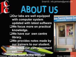 Ph.no.: 9729666670
Email ID.: info.jatinbatra@gmail.com
Website: www.batracomputercentre.com
Our labs are well equipped
with computer system
updated with latest software
We focus more on practical
knowledge.
We have our own centre
library.
We provides notes made by
our trainers to our student.
We have our own placement
cell.
Our team is the biggest
 