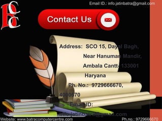 Ph.no.: 9729666670
Email ID.: info.jatinbatra@gmail.com
Website: www.batracomputercentre.com
Address: SCO 15, Dayal Bagh,
Near Hanuman Mandir,
Ambala Cantt- 133001
Haryana
Ph. No.: 9729666670,
4000670
Email-ID:
info.jatinbatra@gmail.com
 
