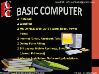 Ph.no.: 9729666670
Email ID.: info.jatinbatra@gmail.com
Website: www.batracomputercentre.com
 Notepad
 WordPad
 MS OFFICE 2010, 2013 [ Word, Excel, Power
Point]
 Internet [Gmail, Facebook,Twitter]
 Online Form Filling
 Bill paying, Mobile Recharge, Shopping
[Linked, Printerest]
 Window Installation, Software Up-loadations.
 