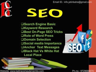 Ph.no.: 9729666670
Email ID.: info.jatinbatra@gmail.com
Website: www.battracomputercentre.com
Search Engine Basic
Keyword Research
Best On-Page SEO Tricks
Role of Word Press
Domain Selection
Social media Importance
Anchor Text Messages
Black Hat Vs White Hat
Local Place
 