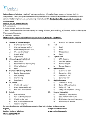 Radiant Business Solutions, a leading IT training organization, offers a Certificate program in Business Analysis.
The program is conducted by experienced industry professionals with hands on experience in business analyst role in
domains like Banking, Insurance, Manufacturing, Automotive and IT. The duration of the program is 30 hours in 15
session/classes.
Who can join this training program:
1. IT professionals
2. Junior Business Analyst professionals
3. Non IT Professionals with domain experience in Banking, Insurance, Manufacturing, Automotive, Retail, Healthcare and
Pharmaceutical industries.
4. Fresh MBA graduates
The fees for the program include the course ware materials, templates & certificate.
1. Overview of Business Analysis
i) Overview of the training
ii) Who is a Business Analyst?
iii) Roles and responsibility of BA
iv) Who is a stakeholder?
v) What is NDA?
vi) Gap Analysis
2. Software Engineering Methods
i) General SDLC
ii) Rational Unified Process (RUP)
iii) Waterfall Method
iv) Agile
3. Requirement Gathering Method
i) Existing documentation
ii) Web exploring
iii) Interviewing
iv) Questioners
4. JAD Session
i) What is JAD session?
ii) Protocols involved in JAD
iii) Role of BA in JAD session
5. Analysis
i) Who is an Actor
ii) How to identify an actor
iii) What is an Use case
iv) How to identify an Use case
v) Use case template
vi) Attribute in a Use case template
6) Tools
i) Excel
ii) Word
iii) Microsoft Visio
iv) Pages
7) Types of UML
i) UML Diagrams
ii) Use Case Diagram
iii) Activity Diagram
iv) Context Diagram
8) Documentation
i) Overview of BRD
ii) Content in a BRD
iii) Overview of FRD
iv) Content of FRD
9) Quality Assurance
i) Overview of testing
ii) Basics of Manual testing
iii) Defect Life Cycle
iv) UAT (User Acceptance Testing)
10) Resume Preparation
i) Overview of good resumes
ii) Do’s and Don’ts of resume
iii) Distribution of project in a resume
iv) Formatting the resume
For more details on the individual course contents, fees, batch timings, kindly contact us.
Regards,
Radiant Business Solutions
Phone: 91 8807725095
info@radiantbusiness.in
www.radiantbusiness.in
 