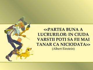 <<PARTEA BUNA A LUCRURILOR: IN CIUDA VARSTII POTI SA FII MAI TANAR CA NICIODATA>> (Albert Einstein) 