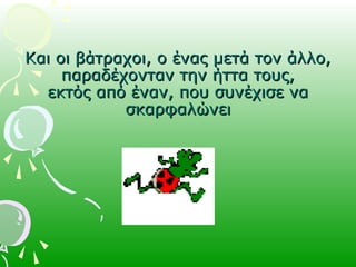 Και οι βάτραχοι, ο ένας μετά τον άλλο,Και οι βάτραχοι, ο ένας μετά τον άλλο,
παραδέχονταν την ήττα τους,παραδέχονταν την ήττα τους,
εκτός από έναν, που συνέχισε ναεκτός από έναν, που συνέχισε να
σκαρφαλώνεισκαρφαλώνει
 