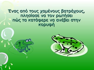 Ένας από τους χαμένους βατράχους,Ένας από τους χαμένους βατράχους,
πλησίασε να τον ρωτήσειπλησίασε να τον ρωτήσει
πώς τα κατάφερε να ανέβει στηνπώς τα κατάφερε να ανέβει στην
κορυφήκορυφή
 
