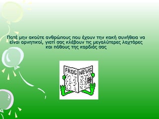 Ποτέ μην ακούτε ανθρώπους που έχουν την κακή συνήθεια ναΠοτέ μην ακούτε ανθρώπους που έχουν την κακή συνήθεια να
είναι αρνητικοί, γιατί σας κλέβουν τις μεγαλύτερες λαχτάρεςείναι αρνητικοί, γιατί σας κλέβουν τις μεγαλύτερες λαχτάρες
και πόθους της καρδιάς σαςκαι πόθους της καρδιάς σας
 