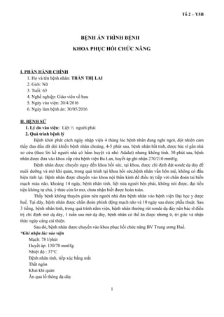 Tổ 2 – Y5B 
  
 BỆNH ÁN TRÌNH BỆNH 
KHOA PHỤC HỒI CHỨC NĂNG 
 
 
I. PHẦN HÀNH CHÍNH 
1. Họ và tên bệnh nhân: ​TRẦN THỊ LAI 
2. Giới: Nữ  
3. Tuổi: 63 
4. Nghề nghiệp: Giáo viên về hưu 
5. Ngày vào viện: 20/4/2016 
6. Ngày làm bệnh án: 30/05/2016 
 
II. BỆNH SỬ 
1. Lý do vào viện:  Liệt ½  người phải 
2. Quá trình bệnh lý 
Bệnh khởi phát cách ngày nhập viện 4 tháng lúc bệnh nhân đang nghỉ ngơi, đột nhiên cảm                                   
thấy đau đầu dữ dội khiến bệnh nhân choáng, 4­5 phút sau, bệnh nhân bất tỉnh, được bác sĩ gần nhà                                         
sơ cứu (theo lời kể người nhà có bấm huyệt và nhỏ Adalat) nhưng không tỉnh. 30 phút sau, bệnh                                       
nhân được đưa vào khoa cấp cứu bệnh viện Ba Lan, huyết áp ghi nhận 270/210 mmHg. 
Bệnh nhân được chuyển ngay đến khoa hồi sức, tại khoa, được chỉ định đặt sonde dạ dày để                                     
nuôi dưỡng và mở khí quản, trong quá trình tại khoa hồi sức,bệnh nhân vẫn hôn mê, không có đấu                                       
hiệu tỉnh lại. Bệnh nhân được chuyển vào khoa nội thần kinh để điều trị tiếp với chẩn đoán tai biến                                         
mạch máu não, khoảng 14 ngày, bệnh nhân tỉnh, liệt nửa người bên phải, không nói được, đại tiểu                                     
tiện không tự chủ, ý thức còn lơ mơ, chưa nhận biết được hoàn toàn.  
Thấy bệnh không thuyên giảm nên người nhà đưa bệnh nhân vào bệnh viện Đại học y dược                                   
huế. Tại đây, bệnh nhân được chẩn đoán phình động mạch não và 10 ngày sau được phẫu thuật. Sau                                       
3 tiếng, bệnh nhân tỉnh, trong quá trình nằm viện, bệnh nhân thường rút sonde dạ dày nên bác sĩ điều                                         
trị chỉ định mở dạ dày, 1 tuần sau mở dạ dày, bệnh nhân có thể ăn được nhưng ít, tri giác và nhận                                               
thức ngày càng cải thiện. 
Sau đó, bệnh nhân dược chuyển vào khoa phục hồi chức năng BV Trung ương Huế. 
*Ghi nhận lúc vào viện  
Mạch: 78 l/phút 
Huyết áp: 130/70 mmHg 
Nhiệt độ : 37°C 
Bệnh nhân tỉnh, tiếp xúc bằng mắt 
Thất ngôn 
Khai khí quản 
Ăn qua lỗ thông dạ dày 
1 
 
 