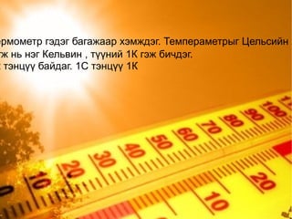 Биеийн температурыг багасна. Тэгвэл бөөмсийн хөдөлгөөн зогсох цэг  /тэг цэг / бол хамгийн бага температур байх болно. Физикчид температурын хамгийн доод хязгаар болох " тэг цэг" -ийг тооцоолоод -273.15 С бололхыг тогтоожээ. Судалгааны лаборториуд ихээхэн хүч хөдөлмөр зарцуулж шинэ техник шинэ арга хэрэглэж байж энэ температурт дөхөж очдог. Гэвч бөөмийн хөдөлгөөн бодит байдал дээр бүр мөсөн зогсдоггүй учир абсолют тэг температур хүрэх болмжгүй. Физикт температурыг хэмжих Цельсийн ба кельвины хуваарь гэж байдаг.Бидний өдөр тутмын амьдралд Цельсийн хуваарийг голчлон ашигладаг Энэ хуваарт мөсний хайлах температурыг тэг цэг хэвийн даралтанд байгаа усны буцлах температурыг хоёр дахь цэг болгон сонгож аваад эдгээр цэгүүдийн хоорондох зайг 100 тэнцүү хэсэгт хувааж нэгийг нь 1С гэж нэрлэдэг.  Түүнчлэн физикийн шинжлэх ухаанд Кельвений хуваарийг өргөн ашигладаг. Түүний "тэг цэг" нь температурын " абсолют тэг цэг"-т байдаг байна 