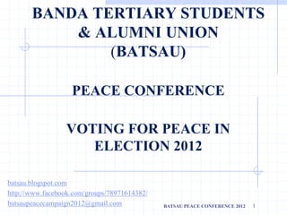 BANDA TERTIARY STUDENTS
& ALUMNI UNION
(BATSAU)
PEACE CONFERENCE
VOTING FOR PEACE IN
ELECTION 2012
batsau.blogspot.com
http://www.facebook.com/groups/78971614382/
batsaupeacecampaign2012@gmail.com BATSAU PEACE CONFERENCE 2012 1
 