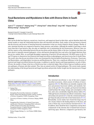 Vol.:(0123456789)
1 3
Current Microbiology
https://doi.org/10.1007/s00284-018-1530-0
Fecal Bacteriome and Mycobiome in Bats with Diverse Diets in South
China
Juan Li1,2,3
 · Linmiao Li3
 · Haiying Jiang1,2,3
 · Lihong Yuan3
 · Libiao Zhang3
 · Jing‑e Ma3
 · Xiujuan Zhang3
 ·
Minhua Cheng4
 · Jinping Chen3
Received: 30 July 2017 / Accepted: 14 June 2018
© Springer Science+Business Media, LLC, part of Springer Nature 2018
Abstract
Bats can be divided into frugivory, nectarivory, insectivory, and sanguivory based on their diets, and are therefore ideal wild
animal models to study the relationship between diets and intestinal microflora. Early studies of bat gut bacteria showed
that the diversity and structure of intestinal bacterial communities in bats are closely related to dietary changes. Worthy of
note, intestinal microbes are composed of bacteria, fungi, protozoa, and archaea. Although the number of gut fungi is much
lower than that of gut bacteria, they also play an important role in maintaining the host homeostasis. However, there are
still few reports on the relationship between the gut mycobiota and the dietary habits of the host. In addition, bats have also
been shown to naturally transmit pathogenic viruses and bacteria through their feces and saliva, but fungal infections from
bat are less studied. Here, we used high-throughput sequencing of bacterial 16S and eukaryotic 18S rRNA genes in the V4
and V9 regions to characterize fecal bacterial and fungal microbiota in phytophagous and insectivorous bats in South China.
The results show that the gut microbiota in bats were dominated by bacterial phyla Proteobacteria, Firmicutes, Tenericutes
and Bacteroidetes, and fungal phyla Ascomycota and Basidiomycota. There was a significant difference in the diversity of
bacterial and fungal microbiota between the groups, in addition to specific bacteria and fungi populations on each of them.
Of note, the number of fungi in the feces of herbivorous bats is relatively higher. Most of these fungi are foodborne and are
also pathogens of humans and other animals. Thus, bats are natural carriers of fungal pathogens. The current study expands
the understanding of the bat gut bacterial and fungal mycobiota and provides further insight into the transmission of fungal
pathogens.
Introduction
The intestinal microbiome is one of the most complex
microbial ecosystems, which consists of trillions of micro-
organisms [60, 61]. Microbiota can mutually cooperate with
host and promote functional stability and metabolic bal-
ance in the gut [56]. For example, gut bacterial microbiota
could facilitate the energy storage and consumption of the
host, and is also considerably shaped by dietary habits [55].
Although bacteria dominate microfloral communities, fungi
and archaea also present [61]. Like the commensal bacteria,
gut fungi also play pivotal roles in host homeostasis [53, 61].
Remarkably, recent studies have found that fungi may be
also closely related to the feeding behavior of the host, and
some of them may even be directly food-derived [18, 30].
In addition, there should be fierce competitions among these
commensals in the intestine due to limited food resources
and living space. However, compared to gut bacteria, few
Electronic supplementary material  The online version of this
article (https​://doi.org/10.1007/s0028​4-018-1530-0) contains
supplementary material, which is available to authorized users.
*	 Jinping Chen
	chenjp@giabr.gd.cn
1
	 Guangdong Provincial Key Laboratory of Applied
Botany, South China Botanical Garden, Chinese Academy
of Science, Guangzhou 510650, Guangdong, China
2
	 University of Chinese Academy of Sciences, Beijing 100049,
China
3
	 Guangdong Key Laboratory of Animal Conservation
and Resource Utilization, Guangdong Public Laboratory
of Wild Animal Conservation and Utilization,
Guangdong Institute of Applied Biological Resources,
Guangzhou 510260, Guangzhou, China
4
	 Wuhan Chopper Biology Co., Ltd, Wuhan 430000, Hubei,
China
 