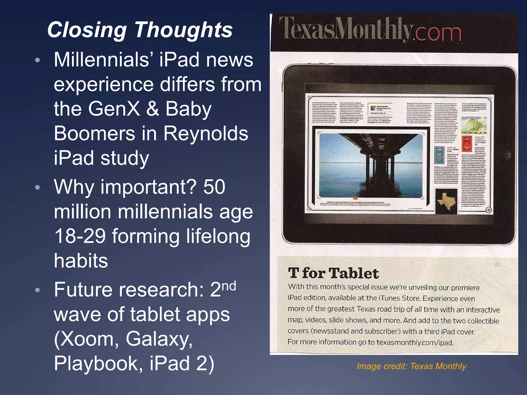 Closing Thoughts
• Millennials’ iPad news
experience differs from
the GenX & Baby
Boomers in Reynolds
iPad study
• Why important? 50
million millennials age
18-29 forming lifelong
habits
• Future research: 2nd
wave of tablet apps
(Xoom, Galaxy,
Playbook, iPad 2) Image credit: Texas Monthly
 