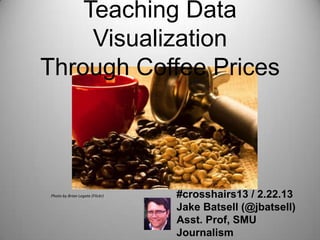 Teaching Data Visualization
  Through Coffee Prices




  Photo by Brian Legate (Flickr)   #crosshairs13 / 2.22.13
                                   Jake Batsell (@jbatsell)
                                   Asst. Prof, SMU
                                   Journalism
 