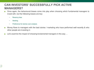 CAN INVESTORS’ SUCCESSFULLY PICK ACTIVE
MANAGERS?
■ Once again, the behavioural biases come into play when choosing which fundamental managers to
invest with, but the following biases are key:
− Recency bias
− Herding
− Preference for stories over analysis
■ Money flows to managers with the best stories / marketing who have performed well recently & who
other people are investing in
■ Let’s examine the impact of choosing fundamental managers in this way …
26
 