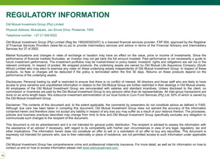 39
REGULATORY INFORMATION
Old Mutual Investment Group (Pty) Limited
Physical Address: Mutualpark, Jan Smuts Drive, Pinelands, 7405
Telephone number: +27 21 509 5022
Old Mutual Investment Group (Pty) Limited (Reg No 1993/003023/07) is a licensed financial services provider, FSP 604, approved by the Registrar
of Financial Services Providers (www.fsb.co.za) to provide intermediary services and advice in terms of the Financial Advisory and Intermediary
Services Act 37 of 2002.
Market fluctuations and changes in rates of exchange or taxation may have an effect on the value, price or income of investments. Since the
performance of financial markets fluctuates, an investor may not get back the full amount invested. Past performance is not necessarily a guide to
future investment performance. The investment portfolios may be market-linked or policy based. Investors’ rights and obligations are set out in the
relevant contracts. In respect of pooled, life wrapped products, the underlying assets are owned by Old Mutual Life Assurance Company (South
Africa) Limited who may elect to exercise any votes on these underlying assets independently of Old Mutual Investment Group. In respect of these
products, no fees or charges will be deducted if the policy is terminated within the first 30 days. Returns on these products depend on the
performance of the underlying assets.
Disclosures: Personal trading by staff is restricted to ensure that there is no conflict of interest. All directors and those staff who are likely to have
access to price sensitive and unpublished information in relation to the Old Mutual Group are further restricted in their dealings in Old Mutual shares.
All employees of the Old Mutual Investment Group are remunerated with salaries and standard incentives. Unless disclosed to the client, no
commission or incentives are paid by the Old Mutual Investment Group to any persons other than its representatives. All inter-group transactions are
done on an arms length basis. We outsource investment administration of our local funds to Curo Fund Services (Pty) Ltd, 50% of which is owned by
the Old Mutual Investment Group.
Disclaimer: The contents of this document and, to the extent applicable, the comments by presenters do not constitute advice as defined in FAIS.
Although due care has been taken in compiling this document, Old Mutual Investment Group does not warrant the accuracy of the information
contained herein and therefore does not accept any liability in respect of any loss you may suffer as a result of your reliance thereon. The processes,
policies and business practices described may change from time to time and Old Mutual Investment Group specifically excludes any obligation to
communicate such changes to the recipient of this document.
This document is not an advertisement and it is not intended for general public distribution. The recipient is advised to assess the information with
the assistance of an advisor if necessary, with regard to its compatibility with his/her own circumstances in view of any legal, regulatory, tax and
other implications. The information herein does not constitute an offer to sell or a solicitation of an offer to buy any securities. This document is
expressly not intended for persons who, due to their nationality or place of residence, are not permitted access to such information under applicable
law.
Old Mutual Investment Group has comprehensive crime and professional indemnity insurance. For more detail, as well as for information on how to
contact us and on how to access information please visit www.oldmutualinvest.com.
 