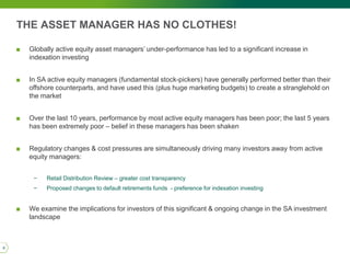 THE ASSET MANAGER HAS NO CLOTHES!
■ Globally active equity asset managers’ under-performance has led to a significant increase in
indexation investing
■ In SA active equity managers (fundamental stock-pickers) have generally performed better than their
offshore counterparts, and have used this (plus huge marketing budgets) to create a stranglehold on
the market
■ Over the last 10 years, performance by most active equity managers has been poor; the last 5 years
has been extremely poor – belief in these managers has been shaken
■ Regulatory changes & cost pressures are simultaneously driving many investors away from active
equity managers:
− Retail Distribution Review – greater cost transparency
− Proposed changes to default retirements funds - preference for indexation investing
■ We examine the implications for investors of this significant & ongoing change in the SA investment
landscape
6
 