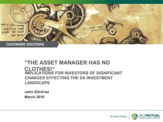 IMPLICATIONS FOR INVESTORS OF SIGNIFICANT
CHANGES EFFECTING THE SA INVESTMENT
LANDSCAPE
March 2016
John Gilchrist
“THE ASSET MANAGER HAS NO
CLOTHES!”
 