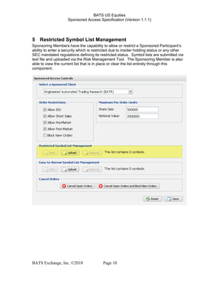 BATS US Equities
Sponsored Access Specification (Version 1.1.1)
5 Restricted Symbol List Management
Sponsoring Members have the capability to allow or restrict a Sponsored Participant’s
ability to enter a security which is restricted due to insider holding status or any other
SEC mandated regulations defining its restricted status. Symbol lists are submitted via
text file and uploaded via the Risk Management Tool. The Sponsoring Member is also
able to view the current list that is in place or clear the list entirely through this
component.
BATS Exchange, Inc. ©2010 Page 10
 
