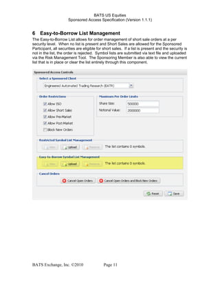 BATS US Equities
Sponsored Access Specification (Version 1.1.1)
6 Easy-to-Borrow List Management
The Easy-to-Borrow List allows for order management of short sale orders at a per
security level. When no list is present and Short Sales are allowed for the Sponsored
Participant, all securities are eligible for short sales. If a list is present and the security is
not in the list, the order is rejected. Symbol lists are submitted via text file and uploaded
via the Risk Management Tool. The Sponsoring Member is also able to view the current
list that is in place or clear the list entirely through this component.
BATS Exchange, Inc. ©2010 Page 11
 