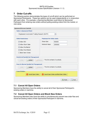 BATS US Equities
Sponsored Access Specification (Version 1.1.1)
7 Order Cut-offs
The following section demonstrates the types of cut-off which can be performed on
Sponsored Participants. These two options can be used independently or in conjunction
with each other. For example, a Sponsoring Member could block its Sponsored
Participant from entering new orders without pulling existing orders from the market, or
vice versa.
7.1 Cancel All Open Orders
Sponsoring Members have the ability to cancel all of their Sponsored Participant’s
existing orders in real-time.
7.2 Cancel All Open Orders and Block New Orders
Sponsoring Members also have the ability to simultaneously prevent new order flow and
cancel all existing orders of their Sponsored Participant in real-time.
BATS Exchange, Inc. ©2010 Page 12
 