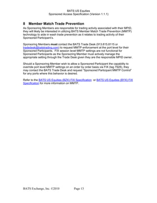BATS US Equities
Sponsored Access Specification (Version 1.1.1)
8 Member Match Trade Prevention
As Sponsoring Members are responsible for trading activity associated with their MPID,
they will likely be interested in utilizing BATS Member Match Trade Prevention (MMTP)
technology to aide in wash trade prevention as it relates to trading activity of their
Sponsored Participant’s.
Sponsoring Members must contact the BATS Trade Desk (913.815.8115 or
tradedesk@batstrading.com) to request MMTP enforcement at the port level for their
Sponsored Participants. FIX session level MMTP settings are not functional for
Sponsored Participants as the Sponsoring Member must actively manage the
appropriate setting through the Trade Desk given they are the responsible MPID owner.
Should a Sponsoring Member wish to allow a Sponsored Participant the capability to
override port level MMTP settings on an order by order basis via FIX (tag 7928), they
may contact the BATS Trade Desk and request “Sponsored Participant MMTP Control”
for any ports where this behavior is desired.
Refer to the BATS US Equities (BZX) FIX Specification or BATS US Equities (BYX) FIX
Specification for more information on MMTP.
BATS Exchange, Inc. ©2010 Page 13
 