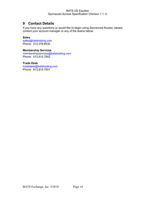 BATS US Equities
Sponsored Access Specification (Version 1.1.1)
9 Contact Details
If you have any questions or would like to begin using Sponsored Access, please
contact your account manager or any of the teams below:
Sales
sales@batstrading.com
Phone: 212.378.8530
Membership Services
membershipservices@batstrading.com
Phone: 913.815.7002
Trade Desk
tradedesk@batstrading.com
Phone: 913.815.7001
BATS Exchange, Inc. ©2010 Page 14
 