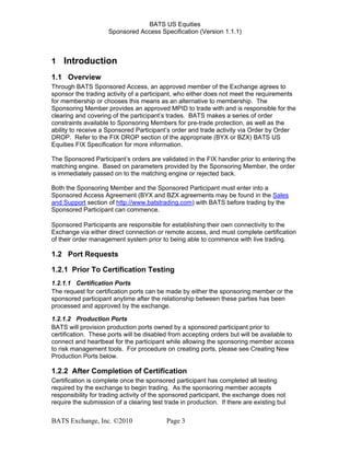 BATS US Equities
Sponsored Access Specification (Version 1.1.1)
1 Introduction
1.1 Overview
Through BATS Sponsored Access, an approved member of the Exchange agrees to
sponsor the trading activity of a participant, who either does not meet the requirements
for membership or chooses this means as an alternative to membership. The
Sponsoring Member provides an approved MPID to trade with and is responsible for the
clearing and covering of the participant’s trades. BATS makes a series of order
constraints available to Sponsoring Members for pre-trade protection, as well as the
ability to receive a Sponsored Participant’s order and trade activity via Order by Order
DROP. Refer to the FIX DROP section of the appropriate (BYX or BZX) BATS US
Equities FIX Specification for more information.
The Sponsored Participant’s orders are validated in the FIX handler prior to entering the
matching engine. Based on parameters provided by the Sponsoring Member, the order
is immediately passed on to the matching engine or rejected back.
Both the Sponsoring Member and the Sponsored Participant must enter into a
Sponsored Access Agreement (BYX and BZX agreements may be found in the Sales
and Support section of http://www.batstrading.com) with BATS before trading by the
Sponsored Participant can commence.
Sponsored Participants are responsible for establishing their own connectivity to the
Exchange via either direct connection or remote access, and must complete certification
of their order management system prior to being able to commence with live trading.
1.2 Port Requests
1.2.1 Prior To Certification Testing
1.2.1.1 Certification Ports
The request for certification ports can be made by either the sponsoring member or the
sponsored participant anytime after the relationship between these parties has been
processed and approved by the exchange.
1.2.1.2 Production Ports
BATS will provision production ports owned by a sponsored participant prior to
certification. These ports will be disabled from accepting orders but will be available to
connect and heartbeat for the participant while allowing the sponsoring member access
to risk management tools. For procedure on creating ports, please see Creating New
Production Ports below.
1.2.2 After Completion of Certification
Certification is complete once the sponsored participant has completed all testing
required by the exchange to begin trading. As the sponsoring member accepts
responsibility for trading activity of the sponsored participant, the exchange does not
require the submission of a clearing test trade in production. If there are existing but
BATS Exchange, Inc. ©2010 Page 3
 