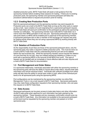 BATS US Equities
Sponsored Access Specification (Version 1.1.1)
disabled production ports, BATS Trade Desk will await e-mail guidance from the
sponsoring member before enabling these sessions for trading. If there are no existing
production ports, the sponsoring member and sponsored participant will follow the
procedure outlined below to request and provision ports for trading.
1.2.3 Creating New Production Ports
Both the sponsored participant and the sponsoring member may send requests for
Production ports via e-mail to the BATS Trade Desk as long as the other party is copied
on the e-mail. Upon creation of a port originating from a sponsored participant request,
BATS Trade Desk will send port confirmation to the participant as well as the sponsoring
member as notification. The sponsoring member must notify BATS Trade Desk via e-
mail to have their MPID activated on the new port. Sponsored participants can request
new ports where no MPID will be enabled prior to approval of the sponsoring member.
A sponsored participant who is also a member of the exchange can request new ports
for trading activity where they are not using a sponsored MPID by working directly with
BATS Trade Desk.
1.2.4 Deletion of Production Ports
As the responsibility of port fees are those of the sponsored participant alone, only the
sponsored party may make a request to delete production ports. This must be done via
e-mail to BATS Trade Desk with the understanding that the port will not be deleted
before the next business day. While the sponsoring member cannot request the deletion
of a port that they do not own, they can instead request the disabling or orders on any
ports with a sponsoring MPID or the removal of that MPID from ports. This type of
request can be handled with an immediate or future effective date and also requires and
e-mail to BATS Trade Desk for documentation.
1.3 Port Management and Order Status
In a sponsored relationship, individuals associated with either the sponsoring member or
the sponsoring party will have the ability to inquire about order status, request trade data
information and cancel individual orders. Individuals with sufficient privileges from either
entity will also have the ability to cancel open orders in bulk, either at the individual port
level or for all sponsored ports using the sponsoring MPID.
Port configurations can be maintained by the sponsoring member via online Risk
Management Tools or via e-mail request to BATS Trade Desk. Sponsored participants
may only make these configuration requests to their sponsoring member, who can pass
this request on to BATS Trade Desk.
1.4 Data Access
Sponsored participants can be given access to trade data history and other information
via BATS web portal when approval for such information has been granted by the
sponsoring member. These requests and any necessary confirmation should come via
e-mail to BATS Trade Desk. Any information not available to the sponsored participant
at this level must be requested by the sponsoring member and passed on to their
sponsored party.
BATS Exchange, Inc. ©2010 Page 4
 