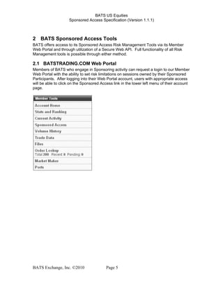 BATS US Equities
Sponsored Access Specification (Version 1.1.1)
2 BATS Sponsored Access Tools
BATS offers access to its Sponsored Access Risk Management Tools via its Member
Web Portal and through utilization of a Secure Web API. Full functionality of all Risk
Management tools is possible through either method.
2.1 BATSTRADING.COM Web Portal
Members of BATS who engage in Sponsoring activity can request a login to our Member
Web Portal with the ability to set risk limitations on sessions owned by their Sponsored
Participants. After logging into their Web Portal account, users with appropriate access
will be able to click on the Sponsored Access link in the lower left menu of their account
page.
BATS Exchange, Inc. ©2010 Page 5
 