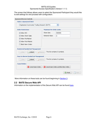 BATS US Equities
Sponsored Access Specification (Version 1.1.1)
The screen that follows allows users to select the Sponsored Participant they would like
to edit settings for and proceed with configuration.
More information on these tools can be found beginning in Section 3.
2.2 BATS Secure Web API
Information on the implementation of the Secure Web API can be found here.
BATS Exchange, Inc. ©2010 Page 6
 