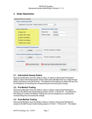 BATS US Equities
Sponsored Access Specification (Version 1.1.1)
3 Order Restriction
3.1 Intermarket Sweep Orders
Sponsoring Members have the ability to allow, or restrict a Sponsored Participant’s
ability to place Intermarket Sweep Orders (ISO) which do not check for a trade through
before executing on the BATS book. The default for this setting is to Allow ISO and can
be changed by un-checking the corresponding box and saving the change.
3.2 Pre-Market Trading
Sponsoring Members have the ability to allow or restrict a Sponsored Participant’s
access to the BATS pre-market trading session of 8:00 – 9:30 am ET. The default for
this setting is to Allow Pre-Market Trading and can be changed by un-checking the
corresponding box and saving the change.
3.3 Post-Market Trading
Sponsoring Members have the ability to allow or restrict a Sponsored Participant’s
access to the BATS post-market trading session of 16:00 – 17:00 pm ET. The default
BATS Exchange, Inc. ©2010 Page 7
 