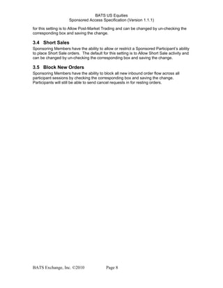 BATS US Equities
Sponsored Access Specification (Version 1.1.1)
for this setting is to Allow Post-Market Trading and can be changed by un-checking the
corresponding box and saving the change.
3.4 Short Sales
Sponsoring Members have the ability to allow or restrict a Sponsored Participant’s ability
to place Short Sale orders. The default for this setting is to Allow Short Sale activity and
can be changed by un-checking the corresponding box and saving the change.
3.5 Block New Orders
Sponsoring Members have the ability to block all new inbound order flow across all
participant sessions by checking the corresponding box and saving the change.
Participants will still be able to send cancel requests in for resting orders.
BATS Exchange, Inc. ©2010 Page 8
 