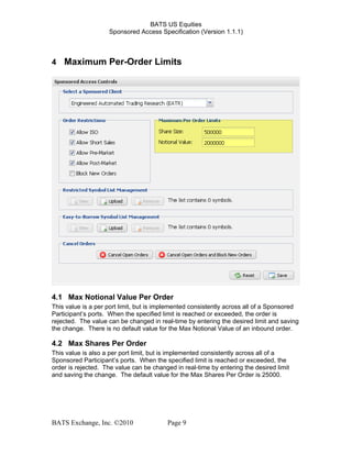 BATS US Equities
Sponsored Access Specification (Version 1.1.1)
4 Maximum Per-Order Limits
4.1 Max Notional Value Per Order
This value is a per port limit, but is implemented consistently across all of a Sponsored
Participant’s ports. When the specified limit is reached or exceeded, the order is
rejected. The value can be changed in real-time by entering the desired limit and saving
the change. There is no default value for the Max Notional Value of an inbound order.
4.2 Max Shares Per Order
This value is also a per port limit, but is implemented consistently across all of a
Sponsored Participant’s ports. When the specified limit is reached or exceeded, the
order is rejected. The value can be changed in real-time by entering the desired limit
and saving the change. The default value for the Max Shares Per Order is 25000.
BATS Exchange, Inc. ©2010 Page 9
 