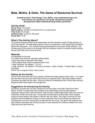 Bats, Moths, & Owls: The Game of Nocturnal Survival
        Created by Kevin “Dark Ranger” Poe, 2008 ©, www.iamthedarkranger.com.
              Free and Fair use granted for non-profit, educational purposes.
                All publication rights withheld pending written permission.

Activity Guide
Set up Time: 15 minutes
Ideal Location: Outside on level ground or in a gymnasium
Time to Do: 45 minutes
Audience Age: 6 years to 106 years
Group Size: 10-30

What’s This Activity About?
This activity teaches predator prey relationships and the disruptive impact of light pollution on
nocturnal animals. This role-playing game of tag is an expansion on the classic Bats and Moths
Marco Polo like game. This version introduces participants to the perils of light pollution. The
ultimate goal of this activity is to illustrate that the ecological impact of careless outdoor lighting
causes real strife to the nocturnal world.

Materials
4-6 blindfolds for the bats
2-4 Yellow Hula Hoops to represent artificial lights
1 Red Hula Hoop to represent Owl’s Nest
1 Brown (Blue) Hula Hoop to represent Bat’s Cave
1 large “Distance” die labeled: 1,2,3,4,5,
1 large “Direction” die labeled: F (forward), B (back), L (left), R (right), T (toward light), A (away
from light)
NOTE: Die is singular of dice. Dice is plural.

Setting Up the Activity
Find an open level area free of trip hazards. Distribute the light (yellow) Hula Hoops ~ 5 m apart,
with the nest (red) and cave Hula Hoop (brown) on opposite sides. See Setup diagram below.
Familiarize yourself with the rules – they are a little bit complicated at first. Set-by-step scenario
diagrams below help explain all contingencies.

Suggestions for Introducing the Activity
Familiarize yourself with and then present the first few slides of the MS PowerPoint “Bat’s,
Moths, & Owls” to explain the basic predator prey relationships and how light pollution
negatively impacts them. Bats eat moths. Owls eat bats. Artificial light traps moths and foils owl
ambushes of bats and other prey. Though bats are attracted to artificial light where trapped
moths are easy targets, bats prefer to nest far way from lights. The longer commute not only
lengthens the time between nursing, but also costs bats most of the energy they obtain just
traveling back and forth, leaving less nourishment for the young. This game also teaches how
light pollution decreases the hunting success of owls because the shadows created from owl’s
wings give prey early warning.




“Bats, Moths, & Owls: The Game of Nocturnal Survival” © by Kevin “Dark Ranger” Poe
 
