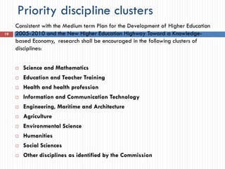 Priority discipline clusters
Consistent with the Medium term Plan for the Development of Higher Education
2005-2010 and the New Higher Education Highway Toward a Knowledge-
based Economy, research shall be encouraged in the following clusters of
disciplines:
 Science and Mathematics
 Education and Teacher Training
 Health and health profession
 Information and Communication Technology
 Engineering, Maritime and Architecture
 Agriculture
 Environmental Science
 Humanities
 Social Sciences
 Other disciplines as identified by the Commission
19
 