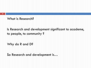 What is Research?
Is Research and development significant to academe,
to people, to community ?
Why do R and D?
So Research and development is…
6
 