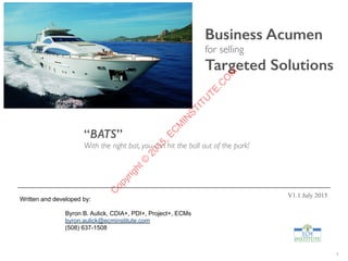 1
Business Acumen
for selling
Targeted Solutions
Written and developed by:
Byron B. Aulick, CDIA+, PDI+, Project+, ECMs
byron.aulick@ecminstitute.com
(508) 637-1508
V1.1 July 2015
“BATS”
With the right bat, you can hit the ball out of the park!
C
opyright©
2015,EC
M
IN
STITU
TE.C
O
M
 
