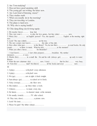 2. Are Tom studying?
3. Hoa not have good speaking skill.
4. The young girl not writing the letter now.
5. Are Lam fond of listening music?
6. They studies math
7. What you usually do in the morning?
8. They are traveling to London.
9. The plane is land now.
10. Why she is saying loudly?
II. Chia dạng đúng của từ trong ngoặc:
1. My teacher (have)……… long hair.
2. They (not want )………... to play the love games, but they (play) ……….... now.
3. Marry (be) ……...... an English person?- Yes, she (speak) ………... English at the meeting right
now.
4. Look! The man (climb)……............... up the tree.
5. The new comers (not know)………........ .the rules of the club.
6. How often John (go)………… to the library? No, he (not like)…………... .to read books. He only
(want)……….. to listen to music. What he (do)………................at the moment?
7. What you often ( have)………. for Breakfast?
- I (not know)………........I (not often prepare)………….breakfast. My mother
(prepare)……………it now.
8. Martin (live)……….... in a small flat. He and his wife (always get) ………. up early to water
flowers.
9. What the new chairman (do) ………… now. I (see) ………… that he (be) ……. . very busy.
10. Tom (be) ……….. mad? He (throw) ……… all his books and (cry) ……….. now.
III
1. I (play)………………volleyball every afternoon.
2. I (play)………………volleyball now.
3. We (go)……………..out at eight o’clock tonight.
4. Sam always (go)…………. to school at 6 o’clock.
5. Vicky (sweep)……………..the floor now.
6. She (make)………….up three times a week.
7. I (listen)…………….. to music every day.
8. He listen)…………… to classical music at the moment.
9. He usually (watch)…………TV after school.
10. They (not, draw)………………a picture now.
1. Look! He (run)………………
2. Please be quiet! My father (sleep)……………
 