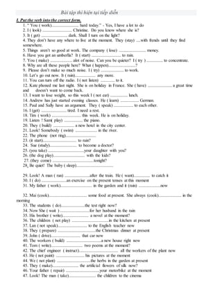 Bài tập thì hiện tại tiếp diễn
I. Put the verb into the correct form.
1. “ You ( work)......................... hard today.” - Yes, I have a lot to do
2. I ( look) ........................... Christine. Do you know where she is?
3. It ( get) ........................ dark. Shall I turn on the light?
4. They don’t have any where to live at the moment. They (stay) ....with frends until they find
somewhere.
5. Things aren’t so good at work. The company ( lose) ......................... money.
6. Have you got an umberlla? It ( start) ........................... to rain.
7. You ( make) .................... alot of noise. Can you be quieter? I ( try ) ............... to concentrate.
8. Why are all these people here? What ( happen).........................?
9. Please don’t make so much noise. I ( try) ..................... to work.
10. Let’s go out now. It ( rain)................... any more.
11. You can turn off the radio. I ( not listen) ............. to it.
12. Kate phoned me last night. She is on holiday in France. She ( have) ...................... a great time
and doesn’t want to come back.
13. I want to lose weight, so this week I ( not eat) ................ lunch.
14. Andrew has just started evening classes. He ( learn) ................. German.
15. Paul and Sally have an argument. They ( speak) .................. to each other.
16. I (get) ....................... tired. I need a rest.
18. Tim ( work) ........................... this week. He is on holiday.
19. Listen ! Sam( play) ................. the piano.
20. They ( build) ................... a new hotel in the city center.
21. Look! Somebody ( swim) .................... in the river.
22. The phone (not ring)............................
23. (it start)............................... to rain?
24. Sue (study)......................... to become a doctor?
25. (you take) .................................your daughter with you?
26. (the dog play)............................. with the kids?
27. (they come) ......................................tonight?
28. Be quiet! The baby ( sleep)..................................
29. Look! A man ( run) .......................after the train. He ( want)............... to catch it
30. I ( do) .......................an exercise on the present tenses at this moment
31. My father ( work)............................. in the garden and it (rain) ....................now
32. Mai (cook)................................... some food at present. She always (cook)..................... in the
morning
33. The students ( do)......................the test right now?
34. Now She ( wait ) ...........................for her husband in the rain
35. His brother ( write)........................ a novel at the moment?
36. The children ( not play) ..................................in the kitchen at present
37. Lan ( not speak)........................... to the English teacher now
38. They ( prepare) ...................................the Christmas dinner at present
39. John ( drive)........................... that car now
40. The workers ( build) ................................a new house right now
41. Tom ( write)............................. two poems at the moment?
42. The chief engineer ( instruct).................................... all the workers of the plant now
43. He ( not paint) .......................... his pictures at the moment
44. We ( not plant) ...............................the herbs in the garden at present
45. They ( make)........................ the artificial flowers of silk now?
46. Your father ( repair) ...............................your motorbike at the moment
47. Look! The man ( take)......................... the children to the cinema
 