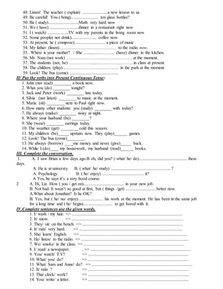 48. Listen! The teacher ( explain) .......................a new lesson to us
49. Be careful! You ( bring)......................... ten glass bottles?
50. Ba ( study)............................Math very hard now
51. We ( have) ..........................dinner in a restaurant right now
51. I ( watch) ...................TV with my parents in the living room now
52. Some people( not drink)....................... coffee now
53. At present, he ( compose)............................ a piece of music
54. My father (listen)………………………………… to the radio now.
55. Where is your mother? - She ….......…………. (have) dinner in the kitchen.
56. Mr. Nam (not work) ……………………………………… at the moment.
57. The students (not, be) …………….......……………………in class at present.
58. The children (play)………………………..………. in the park at the moment.
59. Look! The bus (come) ............................................
II/ Put the verbs into Present Continuous Tense:
1. John (not read) ________ a book now.
2. What you (do) ________ tonight?
3. Jack and Peter (work) ________ late today.
4. Silvia (not listen) ________ to music at the moment.
5. Maria (sit) ________ next to Paul right now.
6. How many other students you (study) ________ with today?
7. He always (make) ________ noisy at night.
8. Where your husband (be) ________?
9. She (wear) ________ earrings today.
10. The weather (get) ________ cold this season.
11. My children (be)_____ upstairs now. They (play)______ games.
12. Look! The bus (come)________.
13. He always (borrow) ____me money and never (give)_____ back.
14. While I (do)____ my housework, my husband (read)______ books.
III. Complete the conversation.
1. A. I saw Brian a few days ago.B oh, did you? ( what/ he/ do)............................................ these
days.
A. He is at universty. B. ( what/ he/ study) ...................................................... ?
A. Psychology. B. ( he/ enjoy) ...................................... it?
A Yes, he says it’s a very bood course.
2 A. Hi, Liz. How ( you / get on)..................................... in your new job.
B. Not bad. It wasn’t so good at first, but ( things /get) ........................... better now.
A.What about Jonathan? Is he OK?
B. Yes, but ( he/ no/ enjoy)....................... his work at the moment. He has been in the same job
for a long time and ( he/ begin)........................... to get bored with it.
IV.Complete sentences use the given words.
1. I/ wash / my hair. => .....................................................................................................
2. It/ snow. => ......................................................................................................
3. They/ sit/ on the bench. => ............................................................................................
4. It/ rain/ very hard. => ..............................................................................................
5. She/ learn/ English. => ..................................................................................................
6. He/ listen/ to the radio. => ..................................................................................................
7. We/ smoke/ in the class. => ............................................................................................
8. I/ read/ a newspaper. . => ............................................................................................
9. You/ watch/ T.V? => ............................................................................................
10. What/ you/ do? => ............................................................................................
11. What/ Sam and Anne/ do? => ............................................................................................
12. It/ rain/ ? => ............................................................................................
13. That clock/ work? => ............................................................................................
14. You/ write/ a letter. => ............................................................................................
 