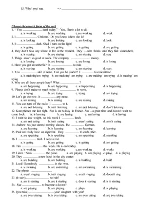15. Why/ you/ run. => ............................................................................................
Choose the correct form of the verb
1. “ You ......................... hard today.” - Yes, I have a lot to do
a. is working b. are working c.am working d. work
2. I ........................... Christine. Do you know where she is?
a. is looking b. are looking c. am looking d. look
3. It ........................ dark. Shall I turn on the light?
a. is geting b. are getting c. is getting d. are getting
4. They don’t have any where to live at the moment. They ....with frends until they find somewhere.
a. is staying b. are staying c. am staying d. stay
5. Things aren’t so good at work. The company ......................... money.
a. is loseing b. are loseing c. are losing d. is losing
6. Have you got an umberlla? It ........................... to rain.
a. is starting b. are starting c. am starting d. start
7. You .................... alot of noise. Can you be quieter? I ............... to concentrate.
a. is makeing/am trying b. are makeing/ am trying c. are making/ am trying d. is making/ am
trying
8. Why are all these people here? What .........................?
a. am happening b. are happening c. is happenning d. is happening
9. Please don’t make so much noise. I ..................... to work.
a. is trying b. are trying c. trying d. am trying
10. Let’s go out now. It ................... any more.
a. am raining b. is raining c. are raining d. raining
11. You can turn off the radio. I ............. to it.
a. are not listening b. isn’t listening c. am not listening d. don’t listening
12. Kate phoned me last night. She is on holiday in France. She ...a great time and doesn’t want to
come back. A. is haveing b. are having c. am having d. is having
13. I want to lose weight, so this week I ................ lunch.
a. am not eating b. isn’t eating c. aren’t eating d. amn’t eating
14. Andrew has just started evening classes. He ................. German.
a. are learning b. is learning c. am learning d. learning
15. Paul and Sally have an argument. They .................. to each other.
a. are speaking b. is speaking c. am speaking d. speaking
16. I ....................... tired. I need a rest.
a. is geting b. are getting c. is getting d. am getting
18. Tim ........................... this week. He is on holiday.
a. is working b. are working c.am working d. works
19. Listen ! Sam ................. the piano. a. are playing b. am playing c. plays d. is playing
20. They ................... a new hotel in the city center.
a. are building b. am building c. is building d. build
21. Look! Somebody .................... in the river.
a. is swiming b. are swimming c. am swimming d. is swimming
22. The phone ............................
a. aren’t ringing b. isn’t ringing c. amn’t ringing d. doesn’t ring
23. (it start)............................... to rain?
a. am it starting b. are it starting c. does it starting d. is it starting
24. Sue ......................... to become a doctor?
a. are playing b. am playing c. plays d. is playing
25. (you take) .................................your daughter with you?
a. are you takeing b. is you taking c. am you taking d. are you taking
 