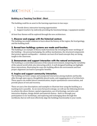 Building as a Teaching Tool Brief - Short
	
  
The	
  building	
  could	
  be	
  an	
  asset	
  to	
  the	
  learning	
  experience	
  in	
  two	
  ways:	
  
	
  
         1. Provide	
  direct,	
  interactive	
  learning	
  opportunities	
  
         2. Support	
  teachers	
  by	
  indirectly	
  providing	
  the	
  functional	
  design	
  /	
  equipment	
  needed	
  
	
  
At	
  least	
  four	
  themes	
  will	
  be	
  explored	
  through	
  the	
  new	
  architecture:	
  
	
  	
  
1. Discover and engage with the historical context.
The	
  building	
  can	
  enable	
  students	
  to	
  learn	
  about	
  the	
  history	
  of	
  the	
  region,	
  the	
  local	
  geology,	
  
and	
  the	
  building	
  itself.	
  

2. Reveal how buildings systems are made and function.
The	
  building	
  is	
  an	
  example	
  of	
  theory	
  made	
  functional.	
  By	
  revealing	
  the	
  inner	
  workings	
  of	
  
the	
  building	
  -­‐-­‐	
  the	
  pressurized	
  piping,	
  the	
  airflow	
  mechanisms,	
  the	
  structural	
  components	
  
that	
  protect	
  against	
  earthquakes	
  –	
  students	
  can	
  learn	
  first	
  hand	
  concepts	
  they	
  are	
  being	
  
taught	
  in	
  the	
  classroom.	
  	
  	
  

3. Demonstrate and support interaction with the natural environment.
The	
  building	
  is	
  a	
  controlled	
  extension	
  of	
  the	
  natural	
  environment,	
  tempering	
  the	
  variability	
  
of	
  the	
  natural	
  world	
  while	
  also	
  interacting	
  with	
  it.	
  A	
  well-­‐designed	
  building	
  can	
  highlight	
  
those	
  interactions,	
  illustrating	
  the	
  ways	
  the	
  building	
  affects	
  the	
  environment	
  and	
  how	
  
proper	
  alignment	
  can	
  lead	
  to	
  synergistic	
  benefits.	
  	
  

4. Inspire and support community interaction.
The	
  building	
  can	
  foster	
  unique	
  and	
  unexpected	
  interaction	
  among	
  students	
  and	
  faculty	
  
alike	
  through	
  open	
  spaces,	
  thoughtfully	
  placed	
  nooks,	
  and	
  engaging	
  pieces	
  of	
  architecture.	
  	
  
These	
  spaces	
  can	
  enable	
  lateral	
  communication,	
  inspire	
  spontaneous	
  conversations,	
  and	
  
provide	
  places	
  of	
  rest	
  and	
  recovery.

These	
  are	
  just	
  a	
  few	
  descriptions	
  and	
  examples	
  to	
  illustrate	
  how	
  using	
  the	
  building	
  as	
  a	
  
teaching	
  tool	
  is	
  possible.	
  	
  As	
  we	
  move	
  forward	
  in	
  design,	
  we	
  will	
  use	
  the	
  following	
  devices	
  
to	
  achieve	
  the	
  above	
  themes:	
  spatial	
  organization,	
  use	
  of	
  technology,	
  narrative	
  and	
  
interactive	
  displays,	
  design	
  details	
  and	
  material	
  choices.	
  	
  And	
  it	
  is	
  through	
  your	
  
participation	
  in	
  our	
  workshops,	
  and	
  exploring	
  and	
  exchanging	
  ideas	
  through	
  this	
  
workbook,	
  that	
  we	
  will	
  most	
  effectively	
  align	
  the	
  buildings	
  functionality	
  to	
  your	
  needs.	
  	
  




                                                                                                   Roundhouse One, 1500 Sansome Street
                                                                                                   San Francisco CA 94111
                                                                                                   415.402.0888
                                                                                                   mkthink.com
                                                                                                                                Page 1 of 6
 