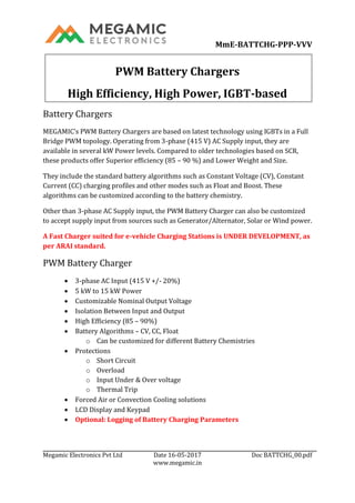 MmE-BATTCHG-PPP-VVV
Megamic Electronics Pvt Ltd Date 16-05-2017 Doc BATTCHG_00.pdf
www.megamic.in
PWM Battery Chargers
High Efficiency, High Power, IGBT-based
Battery Chargers
MEGAMIC’s PWM Battery Chargers are based on latest technology using IGBTs in a Full
Bridge PWM topology. Operating from 3-phase (415 V) AC Supply input, they are
available in several kW Power levels. Compared to older technologies based on SCR,
these products offer Superior efficiency (85 – 90 %) and Lower Weight and Size.
They include the standard battery algorithms such as Constant Voltage (CV), Constant
Current (CC) charging profiles and other modes such as Float and Boost. These
algorithms can be customized according to the battery chemistry.
Other than 3-phase AC Supply input, the PWM Battery Charger can also be customized
to accept supply input from sources such as Generator/Alternator, Solar or Wind power.
A Fast Charger suited for e-vehicle Charging Stations is UNDER DEVELOPMENT, as
per ARAI standard.
PWM Battery Charger
 3-phase AC Input (415 V +/- 20%)
 5 kW to 15 kW Power
 Customizable Nominal Output Voltage
 Isolation Between Input and Output
 High Efficiency (85 – 90%)
 Battery Algorithms – CV, CC, Float
o Can be customized for different Battery Chemistries
 Protections
o Short Circuit
o Overload
o Input Under & Over voltage
o Thermal Trip
 Forced Air or Convection Cooling solutions
 LCD Display and Keypad
 Optional: Logging of Battery Charging Parameters
 