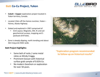 Batt Co-Cu Project, Yukon
17
• Cobalt – Copper exploration project located in
Yukon territory, Canada.
• Located 15km off the Haines Junction, Yukon –
Haines, Alaska Highway.
• Staked and explored in 1967 comprised of:
• Grid Layout, Magnetic, EM, IP, and soil
geochemical surveys, mapping and 5
packsack drill holes.
• Zone is steeply dipping, north trending and about
3km long and 250m wide.
Batt Project highlights:
• Same belt of rocks / same metal
ratios as Windy Craggy.
• Prominent Gossan with historical
surface grab sample of 0.65% Co.
• No modern Geochem or exploration
for over 50 years.
“Exploration program recommended
to follow-up on historical results”
Batt Claims
 